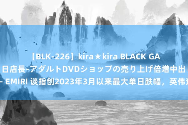 【BLK-226】kira★kira BLACK GAL 黒ギャル露出セクハラ1日店長-アダルトDVDショップの売り上げ倍増中出し計画- EMIRI 谈指创2023年3月以来最大单日跌幅，英伟达股价拦截1000好意思元大关