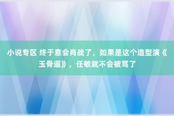 小说专区 终于意会肖战了，如果是这个造型演《玉骨遥》，任敏就不会被骂了