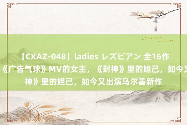 【CXAZ-048】ladies レズビアン 全16作品 PartIV 4時間 《广告气球》MV的女主，《封神》里的妲己，如今又出演乌尔善新作