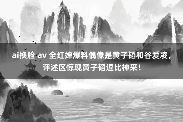 ai换脸 av 全红婵爆料偶像是黄子韬和谷爱凌，评述区惊现黄子韬逗比神采！