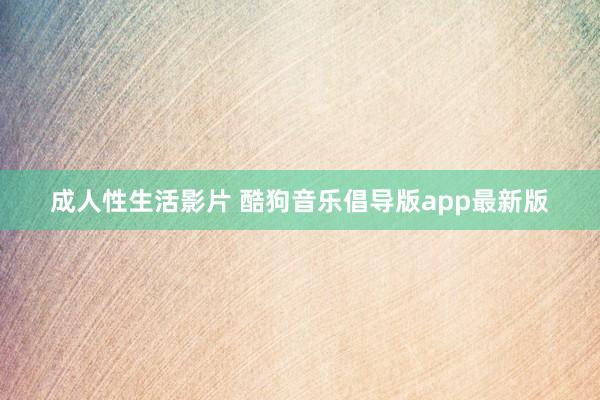 成人性生活影片 酷狗音乐倡导版app最新版