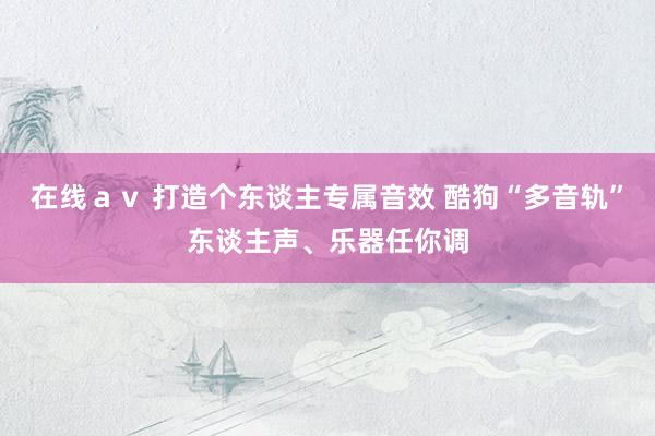 在线ａｖ 打造个东谈主专属音效 酷狗“多音轨”东谈主声、乐器任你调