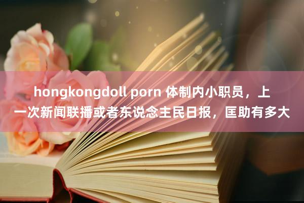 hongkongdoll porn 体制内小职员，上一次新闻联播或者东说念主民日报，匡助有多大