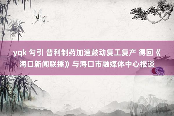 yqk 勾引 普利制药加速鼓动复工复产 得回《海口新闻联播》与海口市融媒体中心报谈