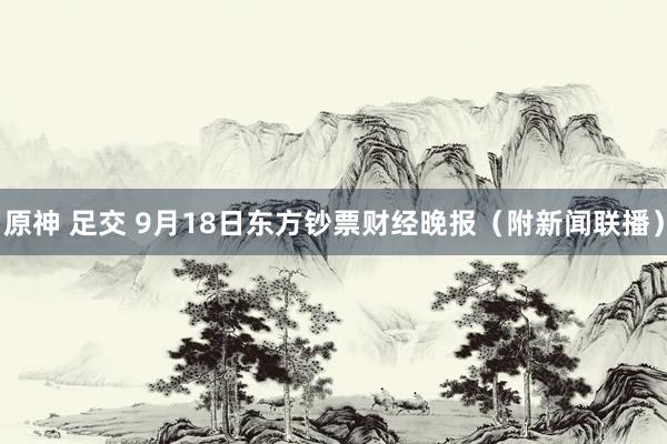 原神 足交 9月18日东方钞票财经晚报（附新闻联播）