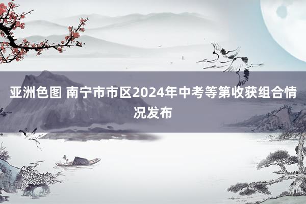 亚洲色图 南宁市市区2024年中考等第收获组合情况发布